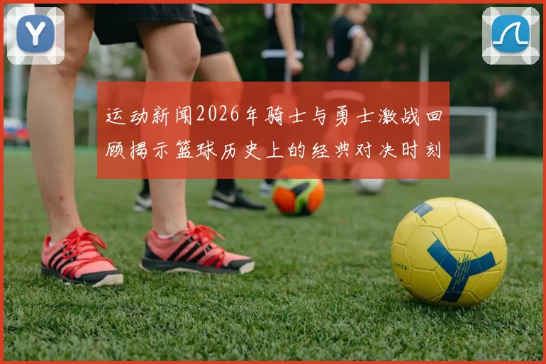 运动新闻2026年骑士与勇士激战回顾揭示篮球历史上的经典对决时刻