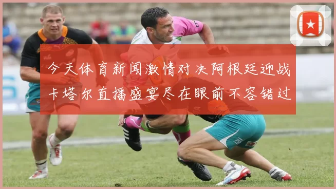 今天体育新闻激情对决阿根廷迎战卡塔尔直播盛宴尽在眼前不容错过