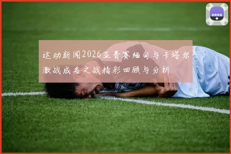 运动新闻2026亚青赛缅甸与卡塔尔激战成名之战精彩回顾与分析