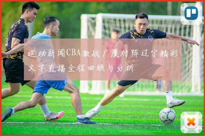 运动新闻CBA激战广厦对阵辽宁精彩文字直播全程回顾与分析