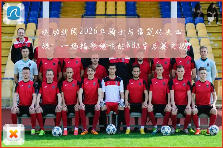 运动新闻2026年骑士与雷霆对决回顾：一场精彩绝伦的NBA季后赛之战